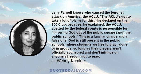 Jerry Falwell knows who caused the terrorist attack on America: the ACLU. The ACLU's got to take a lot of blame for this, he declared on the 700 Club, because, he explained, the ACLU, abetted by the federal courts is