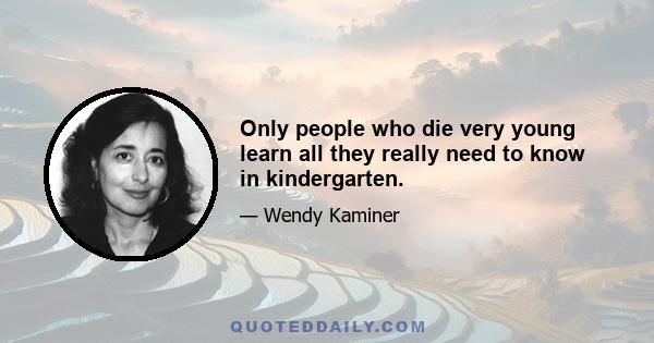 Only people who die very young learn all they really need to know in kindergarten.