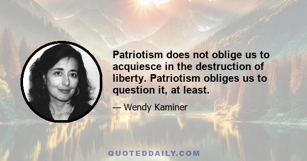 Patriotism does not oblige us to acquiesce in the destruction of liberty. Patriotism obliges us to question it, at least.