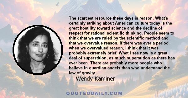 The scarcest resource these days is reason. What's certainly striking about American culture today is the great hostility toward science and the decline of respect for rational scientific thinking. People seem to think