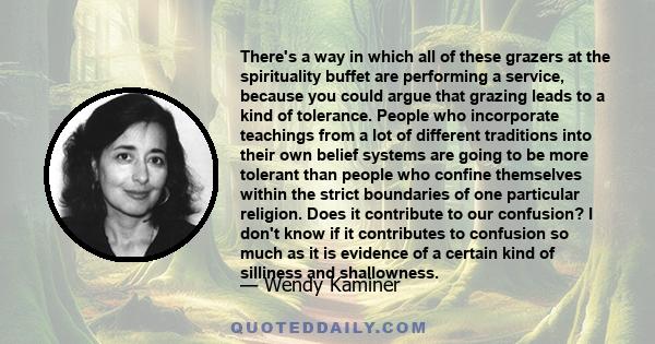 There's a way in which all of these grazers at the spirituality buffet are performing a service, because you could argue that grazing leads to a kind of tolerance. People who incorporate teachings from a lot of