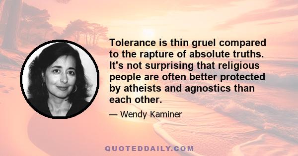 Tolerance is thin gruel compared to the rapture of absolute truths. It's not surprising that religious people are often better protected by atheists and agnostics than each other.