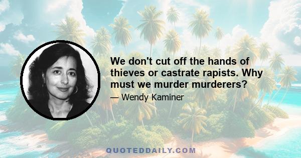 We don't cut off the hands of thieves or castrate rapists. Why must we murder murderers?