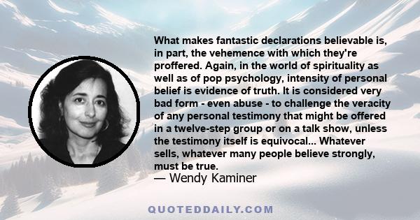 What makes fantastic declarations believable is, in part, the vehemence with which they're proffered. Again, in the world of spirituality as well as of pop psychology, intensity of personal belief is evidence of truth.