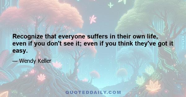 Recognize that everyone suffers in their own life, even if you don't see it; even if you think they've got it easy.