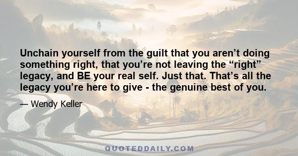 Unchain yourself from the guilt that you aren’t doing something right, that you’re not leaving the “right” legacy, and BE your real self. Just that. That’s all the legacy you’re here to give - the genuine best of you.