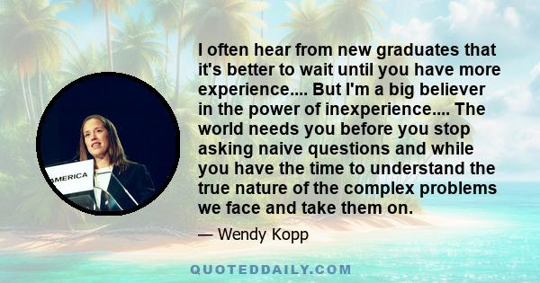 I often hear from new graduates that it's better to wait until you have more experience.... But I'm a big believer in the power of inexperience.... The world needs you before you stop asking naive questions and while