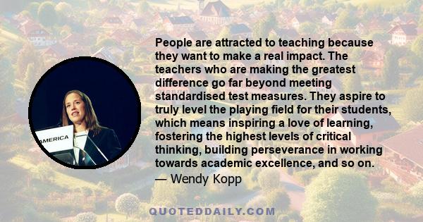 People are attracted to teaching because they want to make a real impact. The teachers who are making the greatest difference go far beyond meeting standardised test measures. They aspire to truly level the playing