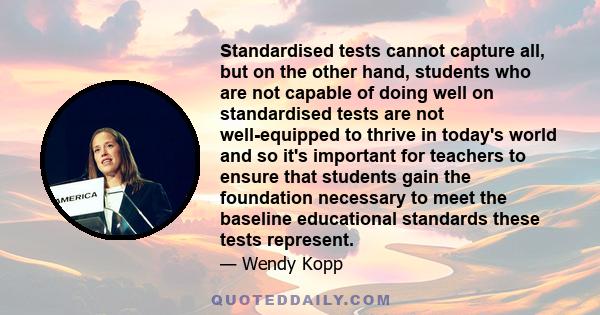 Standardised tests cannot capture all, but on the other hand, students who are not capable of doing well on standardised tests are not well-equipped to thrive in today's world and so it's important for teachers to