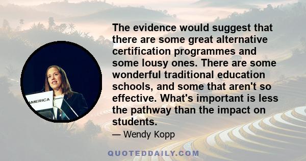 The evidence would suggest that there are some great alternative certification programmes and some lousy ones. There are some wonderful traditional education schools, and some that aren't so effective. What's important