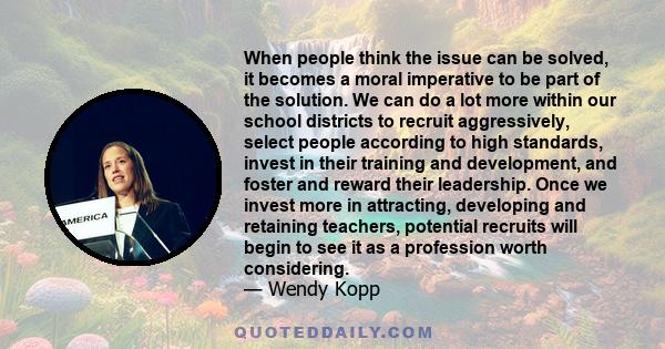 When people think the issue can be solved, it becomes a moral imperative to be part of the solution. We can do a lot more within our school districts to recruit aggressively, select people according to high standards,