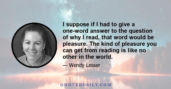 I suppose if I had to give a one-word answer to the question of why I read, that word would be pleasure. The kind of pleasure you can get from reading is like no other in the world.