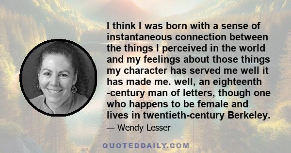 I think I was born with a sense of instantaneous connection between the things I perceived in the world and my feelings about those things my character has served me well it has made me. well, an eighteenth -century man 