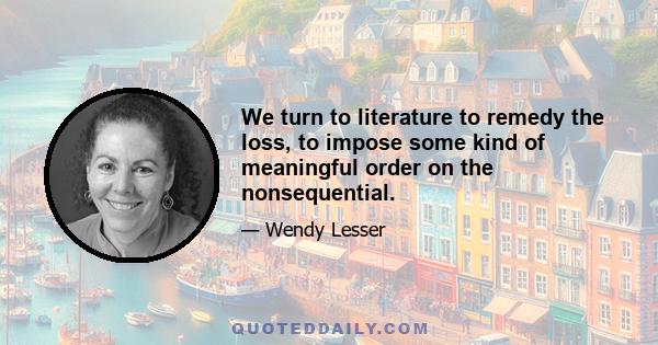 We turn to literature to remedy the loss, to impose some kind of meaningful order on the nonsequential.