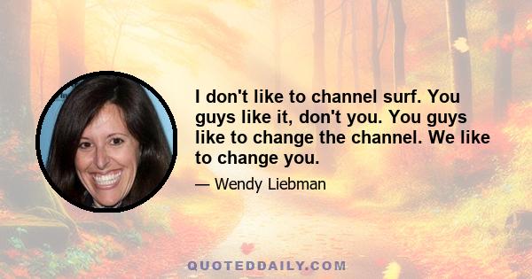 I don't like to channel surf. You guys like it, don't you. You guys like to change the channel. We like to change you.