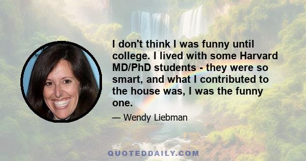 I don't think I was funny until college. I lived with some Harvard MD/PhD students - they were so smart, and what I contributed to the house was, I was the funny one.