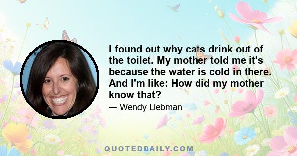 I found out why cats drink out of the toilet. My mother told me it's because the water is cold in there. And I'm like: How did my mother know that?