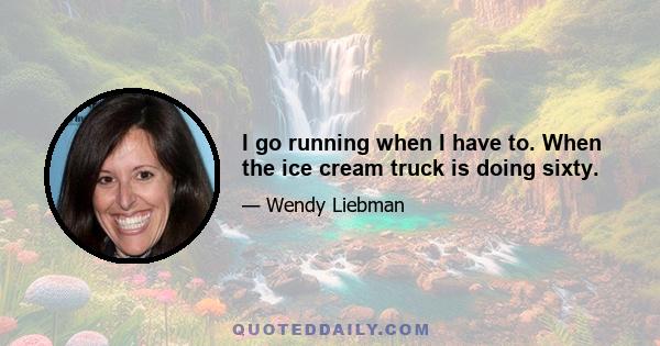 I go running when I have to. When the ice cream truck is doing sixty.