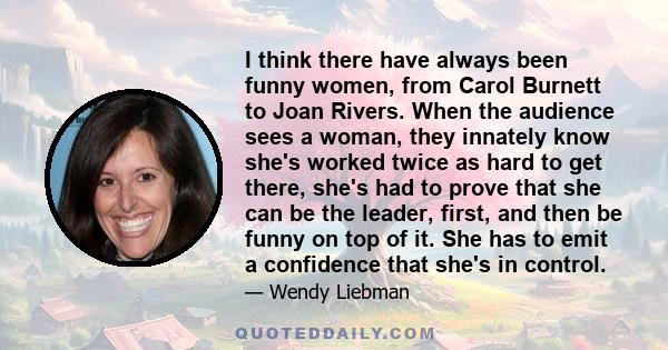 I think there have always been funny women, from Carol Burnett to Joan Rivers. When the audience sees a woman, they innately know she's worked twice as hard to get there, she's had to prove that she can be the leader,