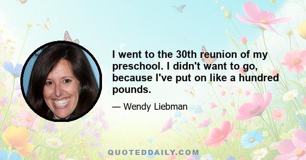 I went to the 30th reunion of my preschool. I didn't want to go, because I've put on like a hundred pounds.