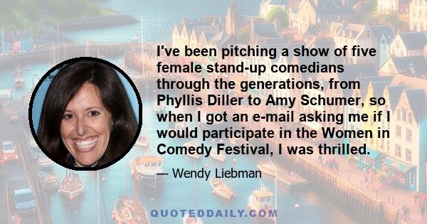 I've been pitching a show of five female stand-up comedians through the generations, from Phyllis Diller to Amy Schumer, so when I got an e-mail asking me if I would participate in the Women in Comedy Festival, I was