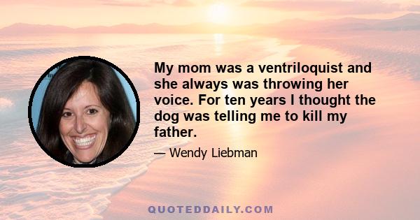 My mom was a ventriloquist and she always was throwing her voice. For ten years I thought the dog was telling me to kill my father.