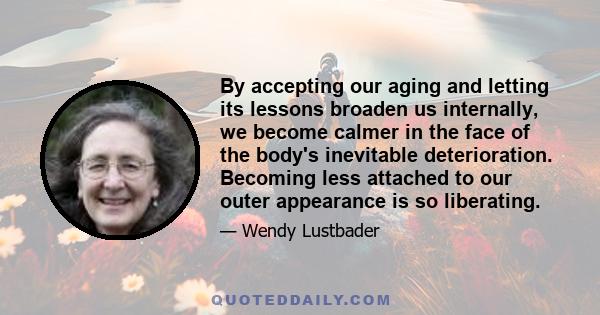 By accepting our aging and letting its lessons broaden us internally, we become calmer in the face of the body's inevitable deterioration. Becoming less attached to our outer appearance is so liberating.