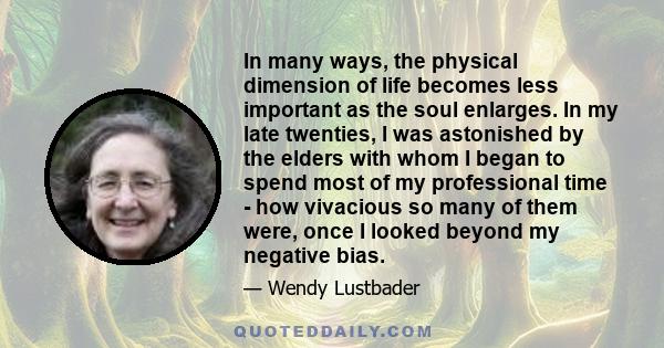 In many ways, the physical dimension of life becomes less important as the soul enlarges. In my late twenties, I was astonished by the elders with whom I began to spend most of my professional time - how vivacious so