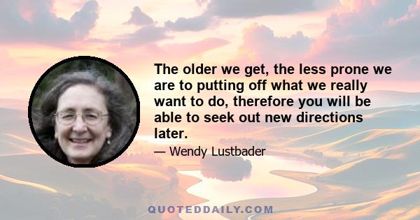 The older we get, the less prone we are to putting off what we really want to do, therefore you will be able to seek out new directions later.