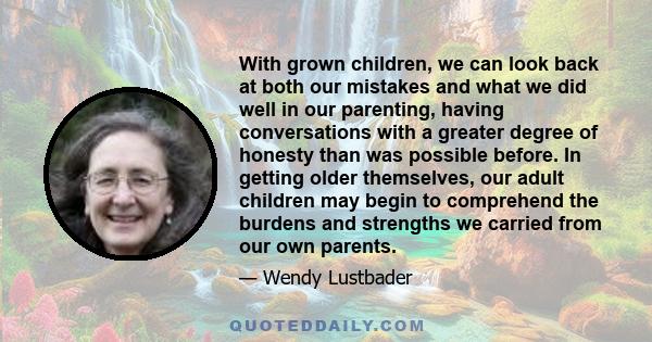 With grown children, we can look back at both our mistakes and what we did well in our parenting, having conversations with a greater degree of honesty than was possible before. In getting older themselves, our adult