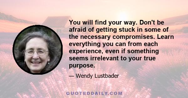 You will find your way. Don't be afraid of getting stuck in some of the necessary compromises. Learn everything you can from each experience, even if something seems irrelevant to your true purpose.