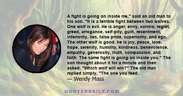 A fight is going on inside me, said an old man to his son. It is a terrible fight between two wolves. One wolf is evil. He is anger, envy, sorrow, regret, greed, arrogance, self-pity, guilt, resentment, inferiority,