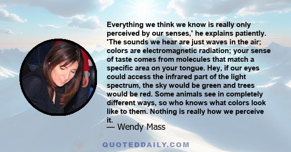 Everything we think we know is really only perceived by our senses,' he explains patiently. 'The sounds we hear are just waves in the air; colors are electromagnetic radiation; your sense of taste comes from molecules