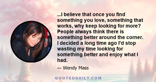 ...I believe that once you find something you love, something that works, why keep looking for more? People always think there is something better around the corner. I decided a long time ago I'd stop wasting my time