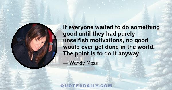 If everyone waited to do something good until they had purely unselfish motivations, no good would ever get done in the world. The point is to do it anyway.