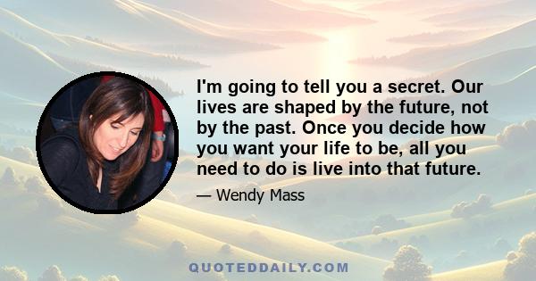 I'm going to tell you a secret. Our lives are shaped by the future, not by the past. Once you decide how you want your life to be, all you need to do is live into that future.