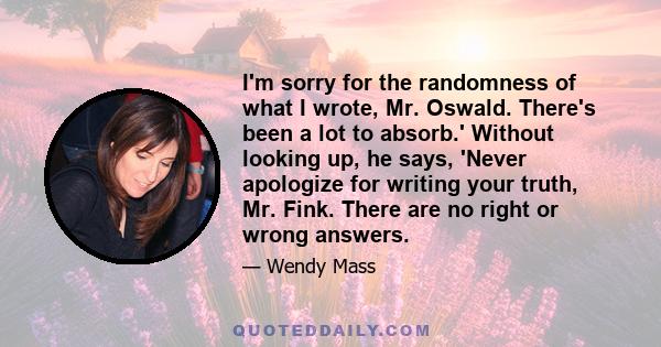 I'm sorry for the randomness of what I wrote, Mr. Oswald. There's been a lot to absorb.' Without looking up, he says, 'Never apologize for writing your truth, Mr. Fink. There are no right or wrong answers.