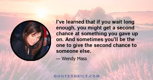 I've learned that if you wait long enough, you might get a second chance at something you gave up on. And sometimes you'll be the one to give the second chance to someone else.