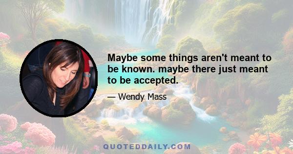 Maybe some things aren't meant to be known. maybe there just meant to be accepted.