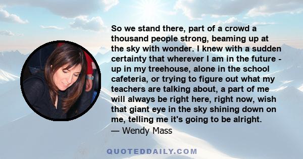 So we stand there, part of a crowd a thousand people strong, beaming up at the sky with wonder. I knew with a sudden certainty that wherever I am in the future - up in my treehouse, alone in the school cafeteria, or