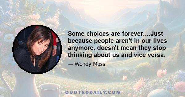 Some choices are forever....Just because people aren't in our lives anymore, doesn't mean they stop thinking about us and vice versa.