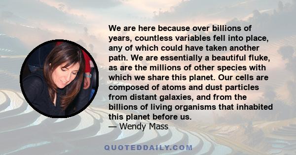 We are here because over billions of years, countless variables fell into place, any of which could have taken another path. We are essentially a beautiful fluke, as are the millions of other species with which we share 