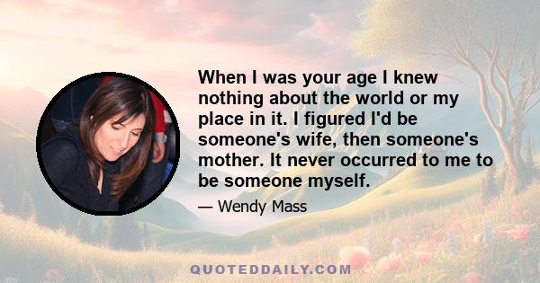 When I was your age I knew nothing about the world or my place in it. I figured I'd be someone's wife, then someone's mother. It never occurred to me to be someone myself.