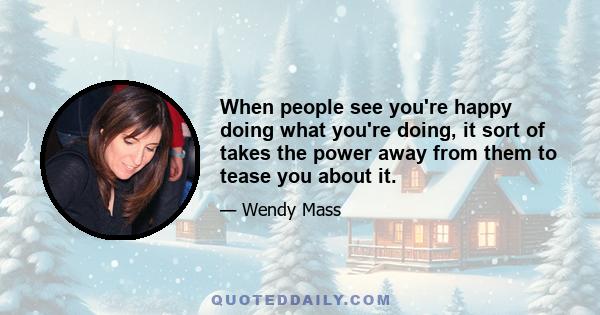 When people see you're happy doing what you're doing, it sort of takes the power away from them to tease you about it.