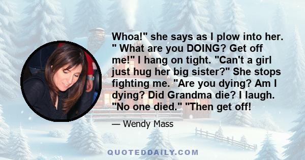 Whoa! she says as I plow into her.  What are you DOING? Get off me! I hang on tight. Can't a girl just hug her big sister? She stops fighting me. Are you dying? Am I dying? Did Grandma die? I laugh. No one died. Then