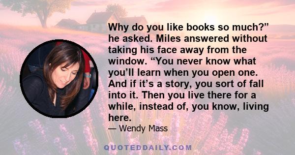 Why do you like books so much?” he asked. Miles answered without taking his face away from the window. “You never know what you’ll learn when you open one. And if it’s a story, you sort of fall into it. Then you live