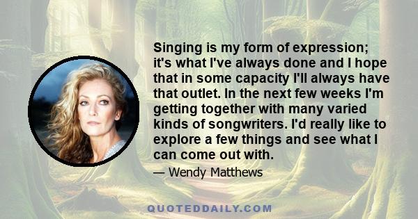 Singing is my form of expression; it's what I've always done and I hope that in some capacity I'll always have that outlet. In the next few weeks I'm getting together with many varied kinds of songwriters. I'd really