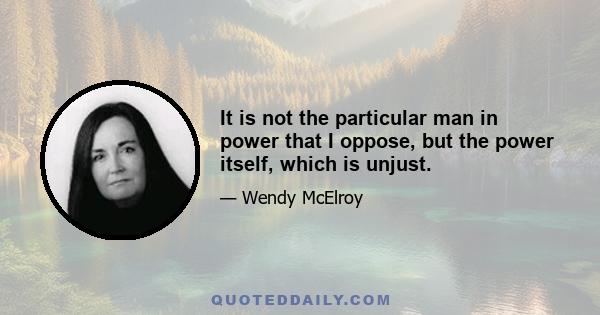 It is not the particular man in power that I oppose, but the power itself, which is unjust.