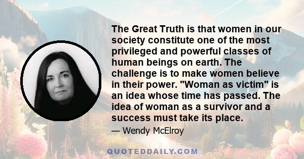 The Great Truth is that women in our society constitute one of the most privileged and powerful classes of human beings on earth. The challenge is to make women believe in their power. Woman as victim is an idea whose