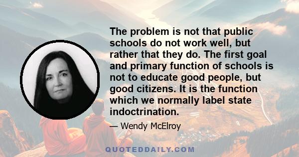 The problem is not that public schools do not work well, but rather that they do. The first goal and primary function of schools is not to educate good people, but good citizens. It is the function which we normally